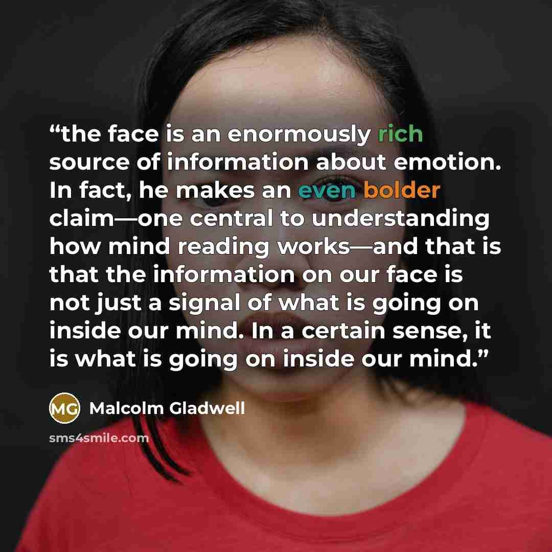 “the face is an enormously rich source of information about emotion. In fact, he makes an even bolder claim—one central to understanding how mind reading works—and that is that the information on our face is not just a signal of what is going on inside our mind. In a certain sense, it is what is…” quote by Malcolm Gladwell