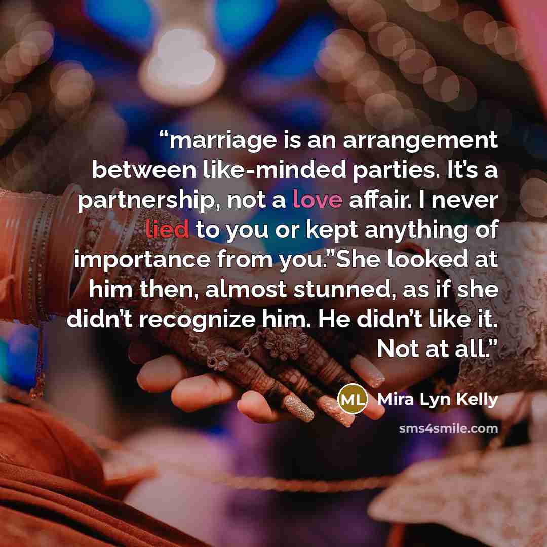 “marriage is an arrangement between like-minded parties. It’s a partnership, not a love affair. I never lied to you or kept anything of importance from you.”She looked at him then, almost stunned, as if she didn’t recognize him. He didn’t like it. Not at all.” quote by Mira Lyn Kelly
