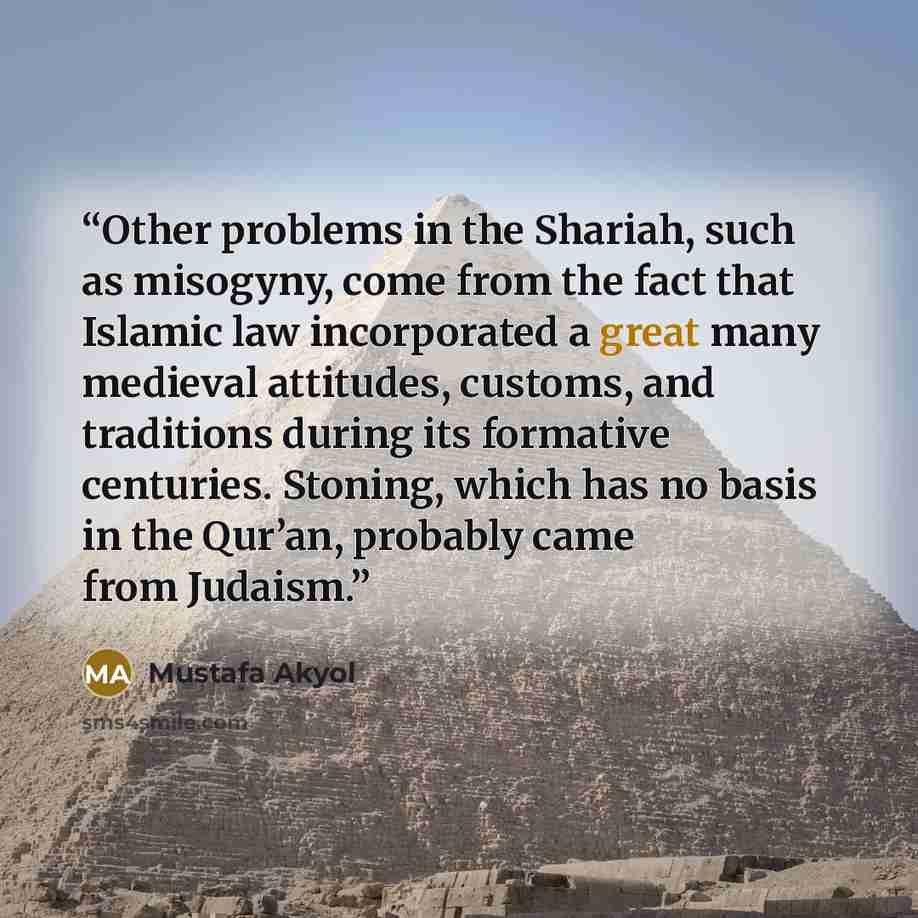 “Other problems in the Shariah, such as misogyny, come from the fact that Islamic law incorporated a great many medieval attitudes, customs, and traditions during its formative centuries. Stoning, which has no basis in the Qur’an, probably came from Judaism.” quote by Mustafa Akyol