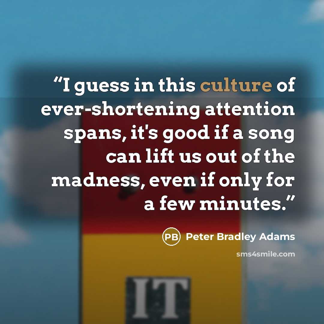 “I guess in this culture of ever-shortening attention spans, it's good if a song can lift us out of the madness, even if only for a few minutes.” quote by Peter Bradley Adams