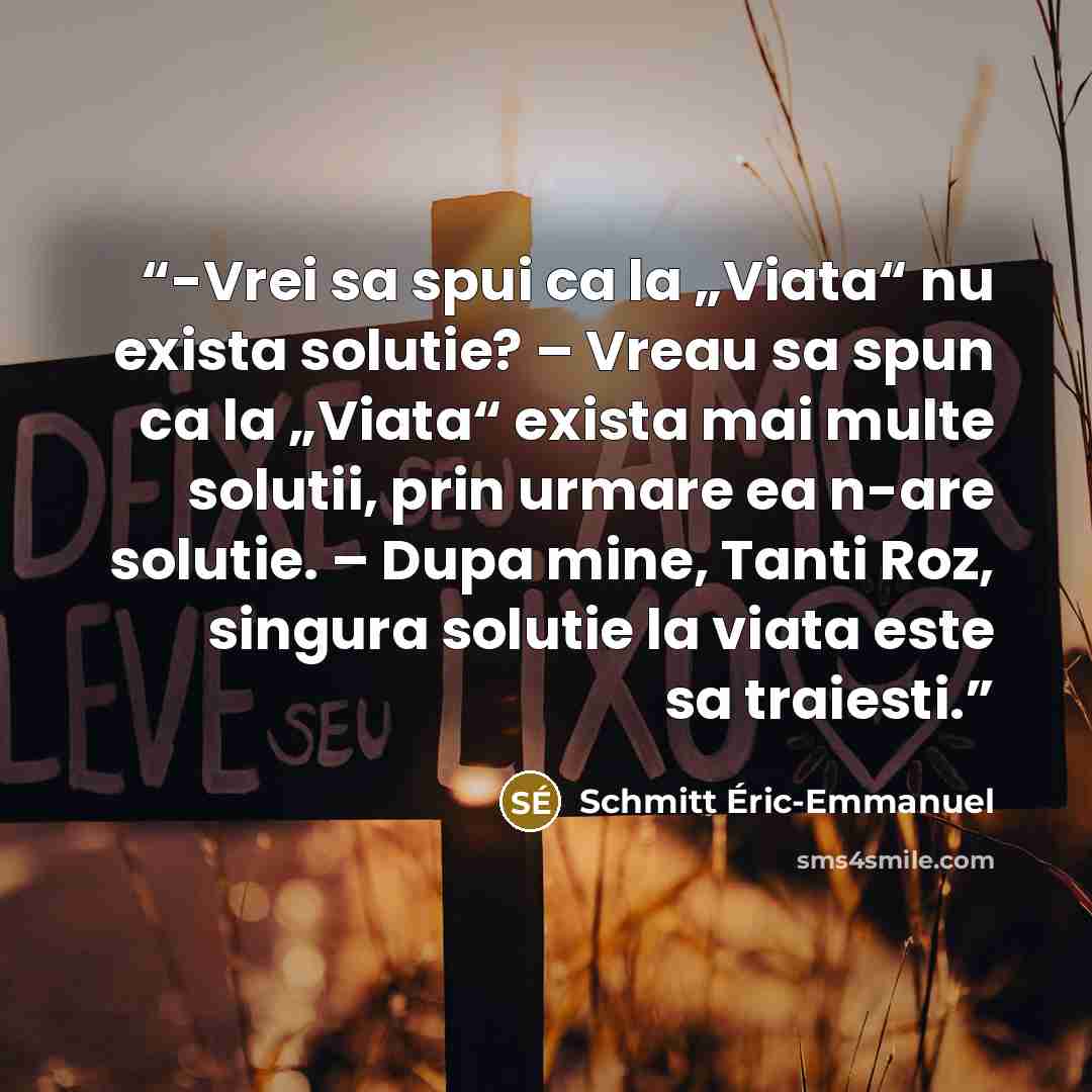 “-Vrei sa spui ca la „Viata“ nu exista solutie? – Vreau sa spun ca la „Viata“ exista mai multe solutii, prin urmare ea n-are solutie. – Dupa mine, Tanti Roz, singura solutie la viata este sa traiesti.” quote by Schmitt Éric-Emmanuel