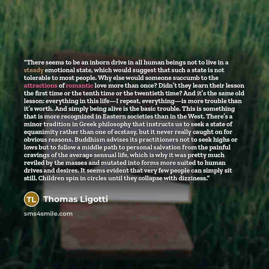 “There seems to be an inborn drive in all human beings not to live in a steady emotional state, which would suggest that such a state is not tolerable to most people. Why else would someone succumb to the attractions of romantic love more than once? Didn’t they learn their lesson the first time or…” quote by Thomas Ligotti