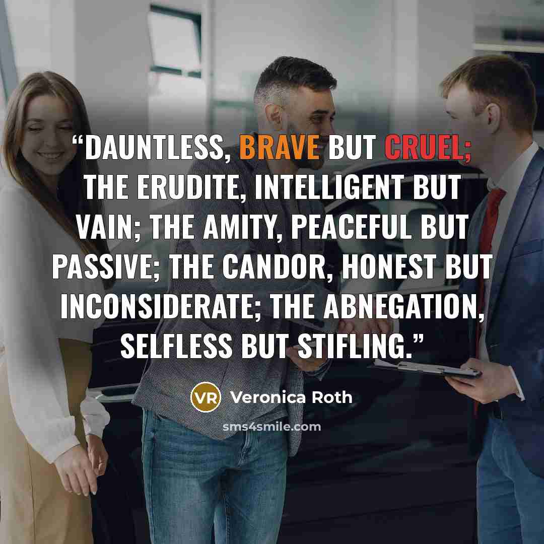 “Dauntless, brave but cruel; the Erudite, intelligent but vain; the Amity, peaceful but passive; the Candor, honest but inconsiderate; the Abnegation, selfless but stifling.” quote by Veronica Roth