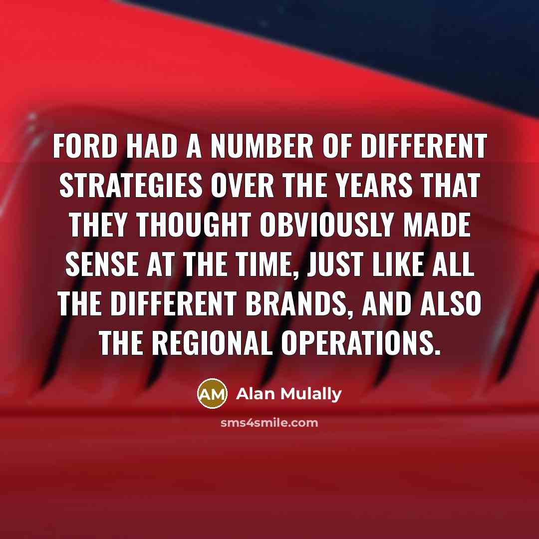 “Ford had a number of different strategies over the years that they thought obviously made sense at the time, just like all the different brands, and also the regional operations.” quote by Alan Mulally