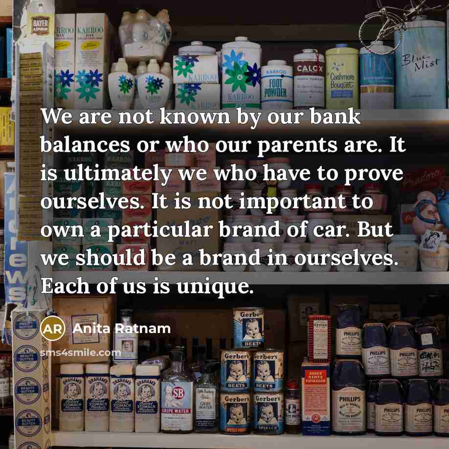 “We are not known by our bank balances or who our parents are. It is ultimately we who have to prove ourselves. It is not important to own a particular brand of car. But we should be a brand in ourselves. Each of us is unique.” quote by Anita Ratnam
