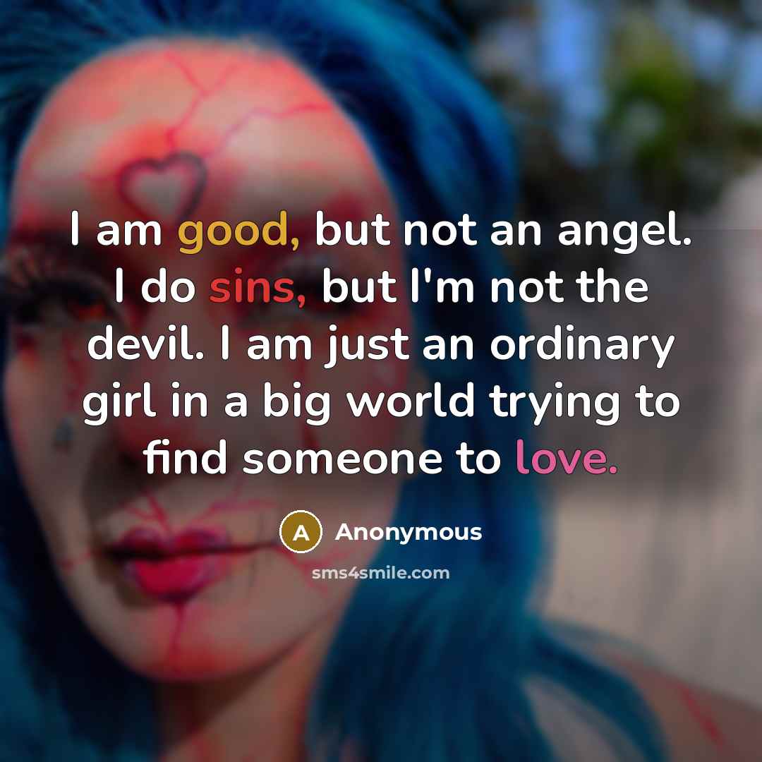 “I am good, but not an angel. I do sins, but I'm not the devil. I am just an ordinary girl in a big world trying to find someone to love.” quote by Anonymous