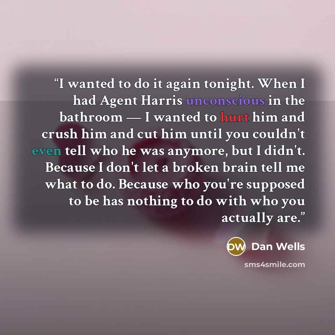 “I wanted to do it again tonight. When I had Agent Harris unconscious in the bathroom — I wanted to hurt him and crush him and cut him until you couldn't even tell who he was anymore, but I didn't. Because I don't let a broken brain tell me what to do. Because who you're supposed to be has nothing…” quote by Dan Wells