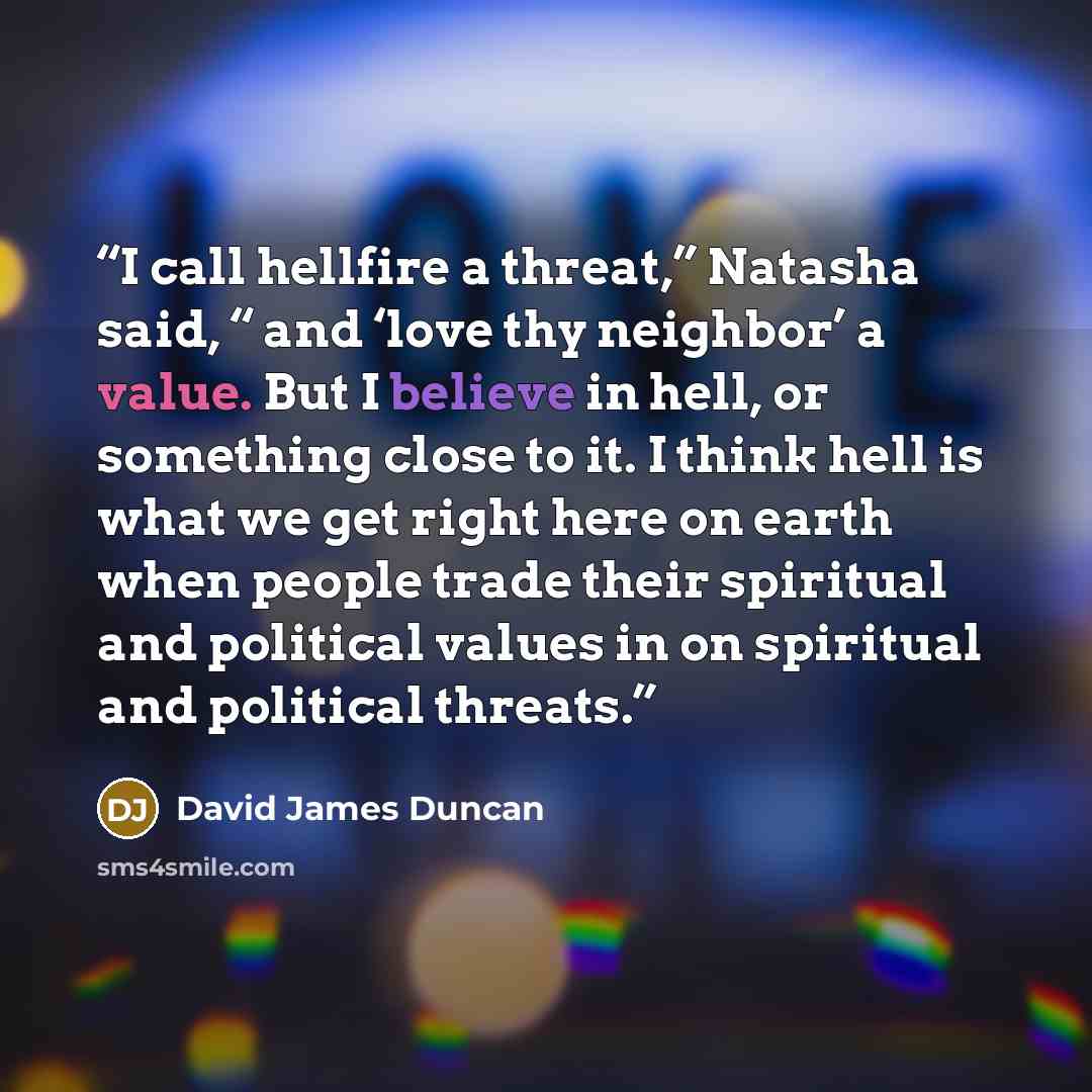 “I call hellfire a threat,” Natasha said, “ and ‘love thy neighbor’ a value. But I believe in hell, or something close to it. I think hell is what we get right here on earth when people trade their spiritual and political values in on spiritual and political threats.” quote by David James Duncan