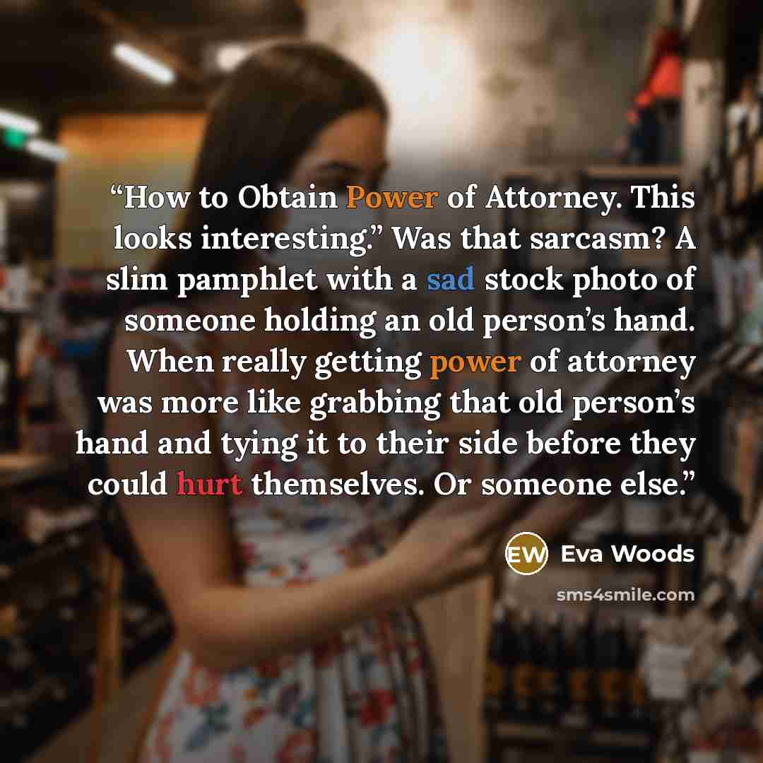 “How to Obtain Power of Attorney. This looks interesting.” Was that sarcasm? A slim pamphlet with a sad stock photo of someone holding an old person’s hand. When really getting power of attorney was more like grabbing that old person’s hand and tying it to their side before they could hurt…” quote by Eva Woods
