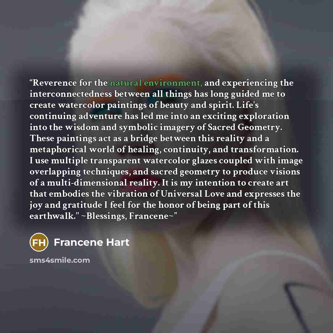 “Reverence for the natural environment, and experiencing the interconnectedness between all things has long guided me to create watercolor paintings of beauty and spirit. Life's continuing adventure has led me into an exciting exploration into the wisdom and symbolic imagery of Sacred Geometry…” quote by Francene Hart