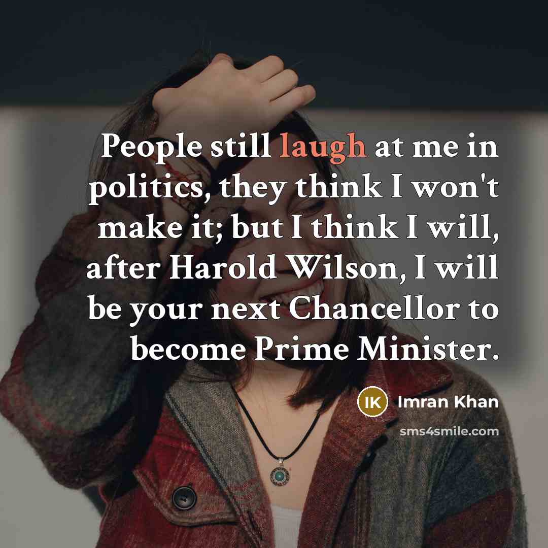 “People still laugh at me in politics, they think I won't make it; but I think I will, after Harold Wilson, I will be your next Chancellor to become Prime Minister.” quote by Imran Khan