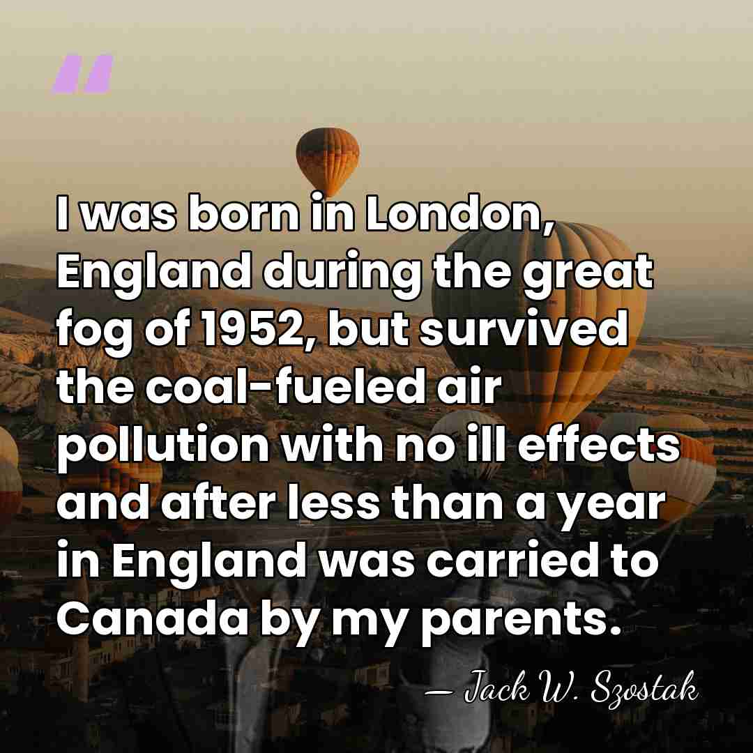I was born in London, England during the great fog of 1952,&hellip; - Jack W. Szostak