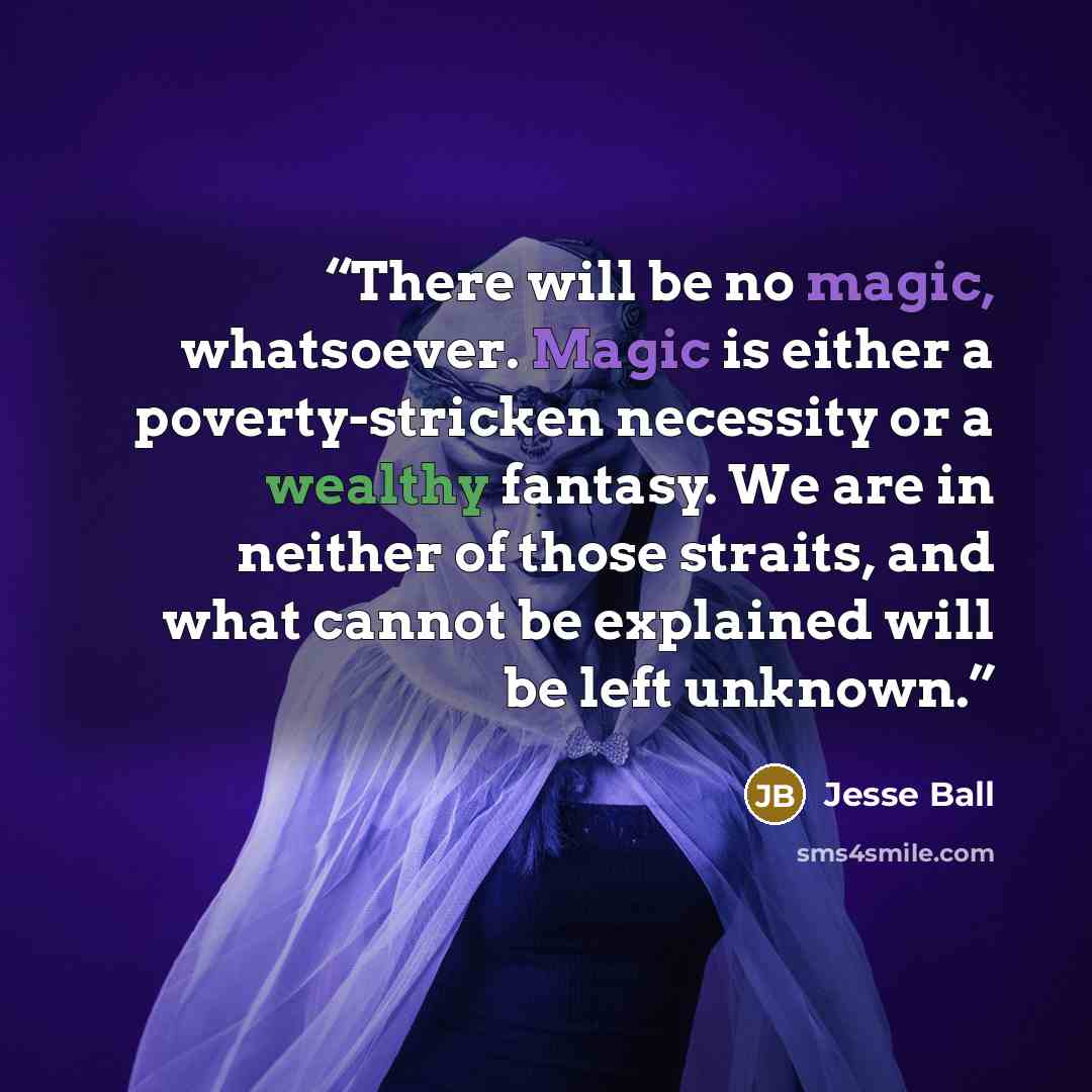 “There will be no magic, whatsoever. Magic is either a poverty-stricken necessity or a wealthy fantasy. We are in neither of those straits, and what cannot be explained will be left unknown.” quote by Jesse Ball