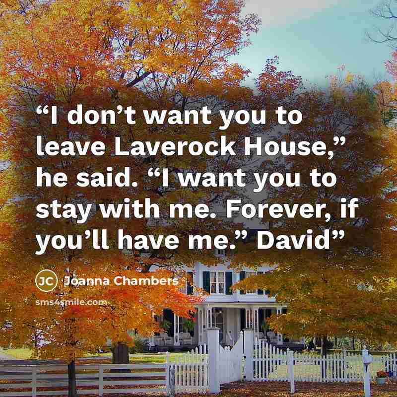“I don’t want you to leave Laverock House,” he said. “I want you to stay with me. Forever, if you’ll have me.” David” quote by Joanna Chambers