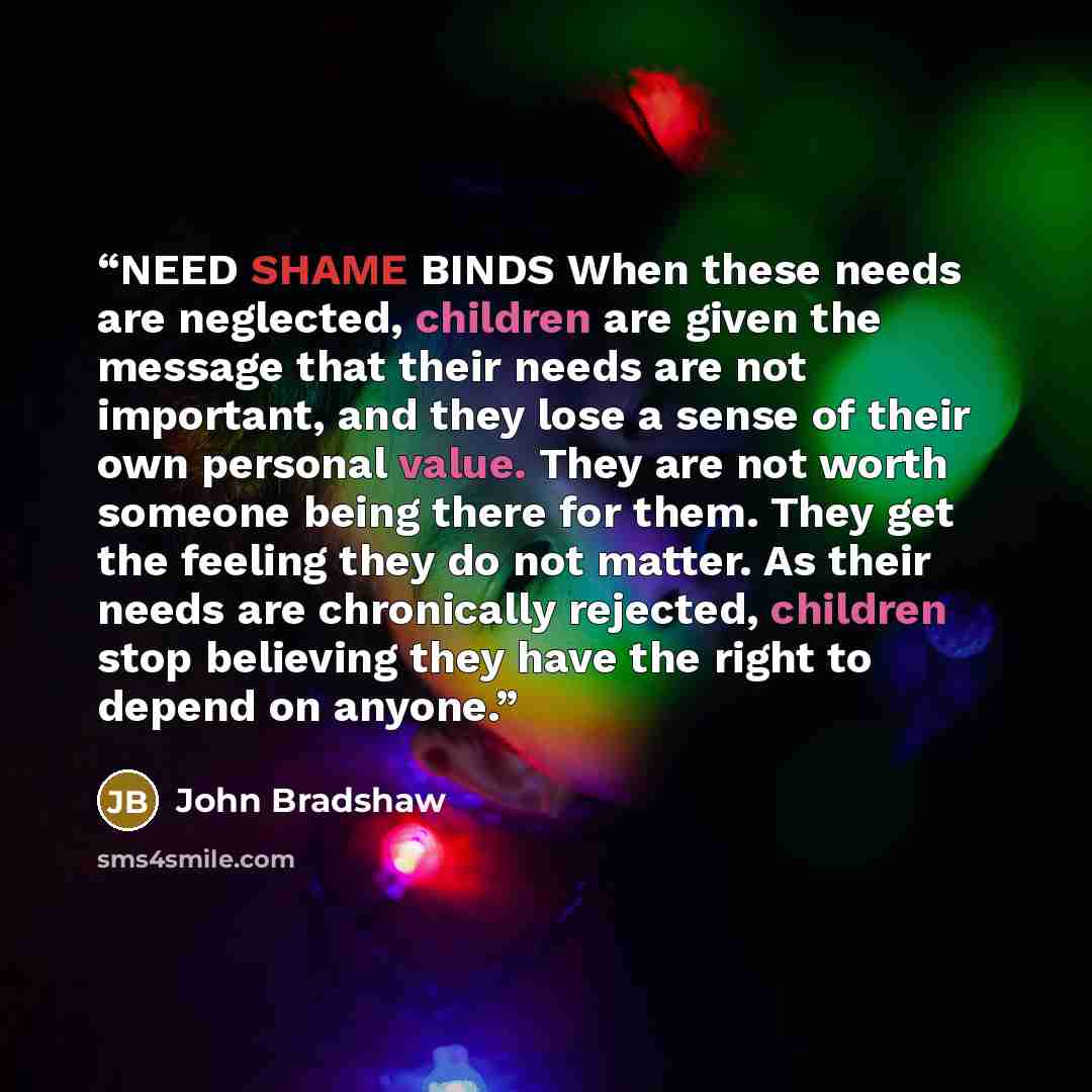 “NEED SHAME BINDS When these needs are neglected, children are given the message that their needs are not important, and they lose a sense of their own personal value. They are not worth someone being there for them. They get the feeling they do not matter. As their needs are chronically rejected…” quote by John Bradshaw