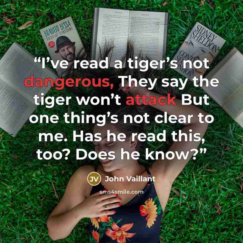 “I’ve read a tiger’s not dangerous, They say the tiger won’t attack But one thing’s not clear to me. Has he read this, too? Does he know?” quote by John Vaillant