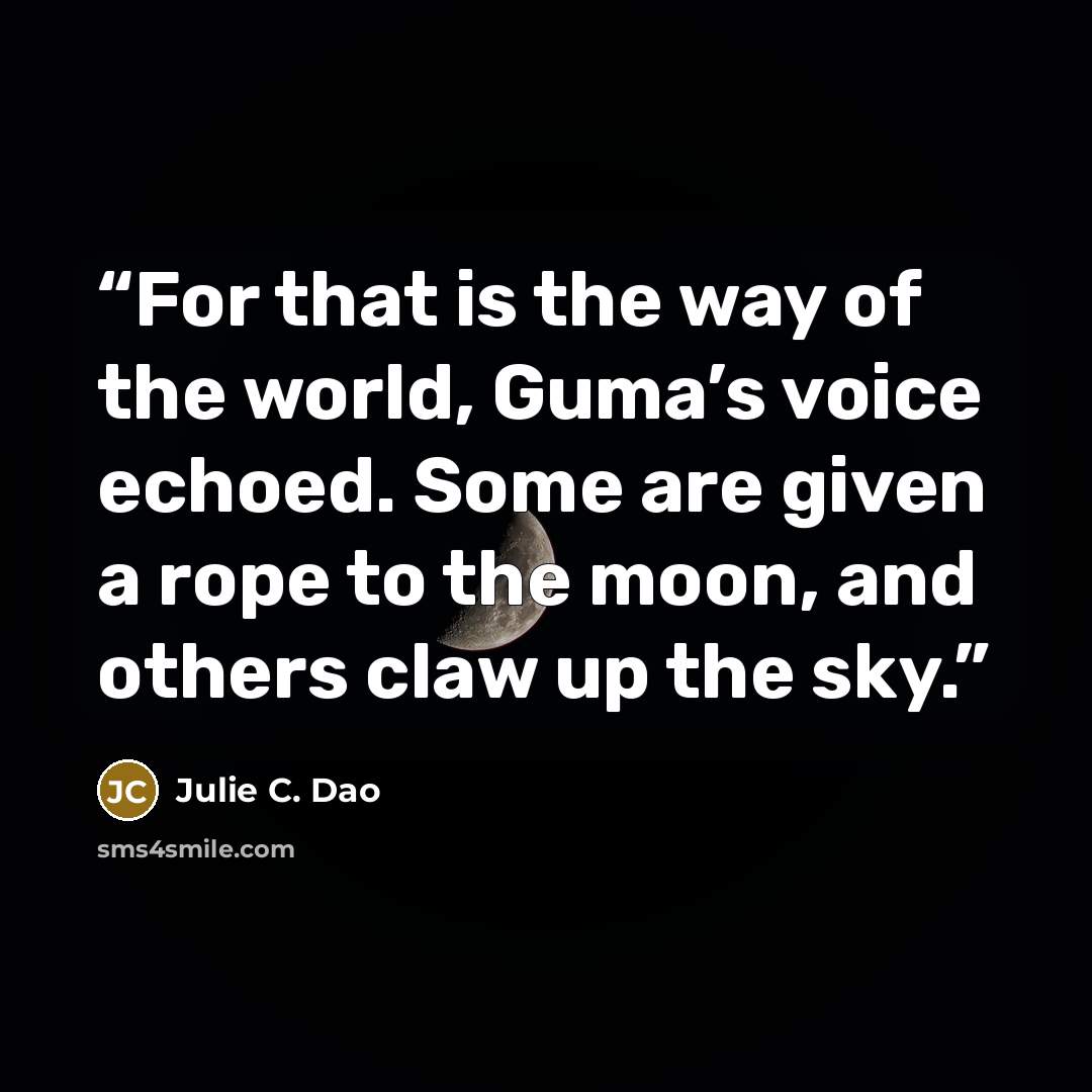 “For that is the way of the world, Guma’s voice echoed. Some are given a rope to the moon, and others claw up the sky.” quote by Julie C. Dao