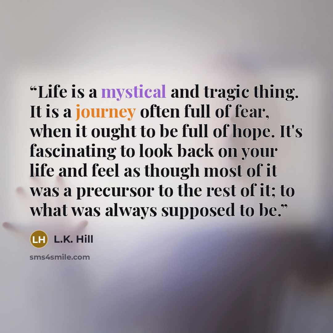 “Life is a mystical and tragic thing. It is a journey often full of fear, when it ought to be full of hope. It's fascinating to look back on your life and feel as though most of it was a precursor to the rest of it; to what was always supposed to be.” quote by L.K. Hill