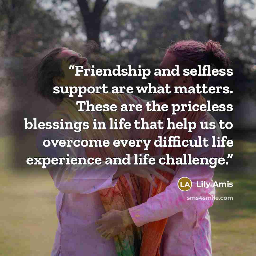 “Friendship and selfless support are what matters. These are the priceless blessings in life that help us to overcome every difficult life experience and life challenge.” quote by Lily Amis
