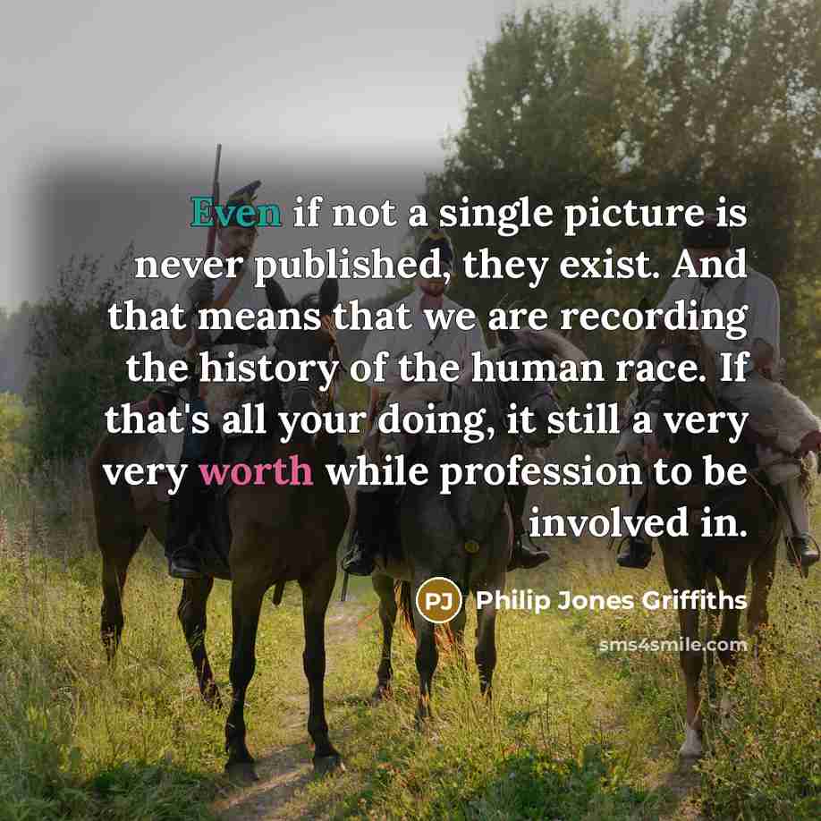“Even if not a single picture is never published, they exist. And that means that we are recording the history of the human race. If that's all your doing, it still a very very worth while profession to be involved in.” quote by Philip Jones Griffiths