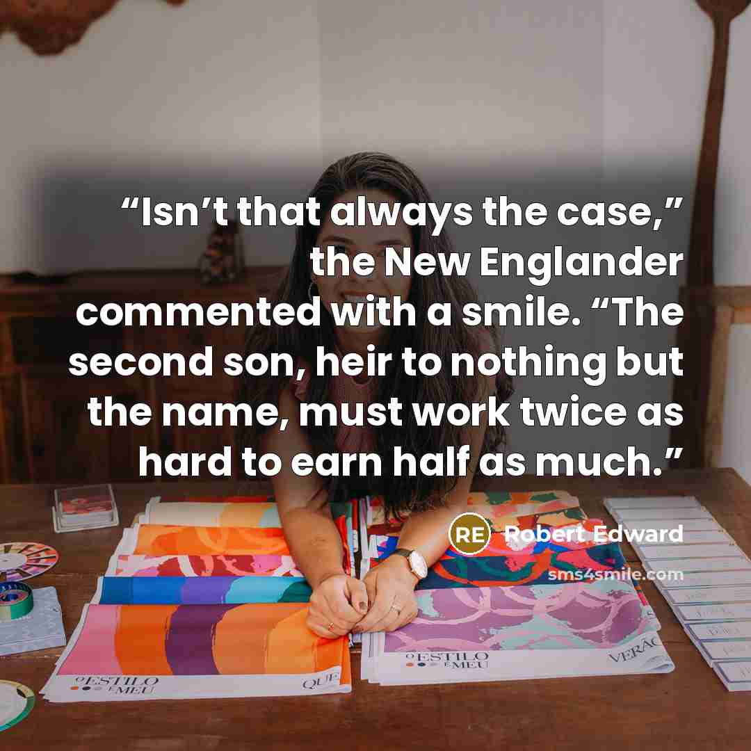“Isn’t that always the case,” the New Englander commented with a smile. “The second son, heir to nothing but the name, must work twice as hard to earn half as much.” quote by Robert Edward