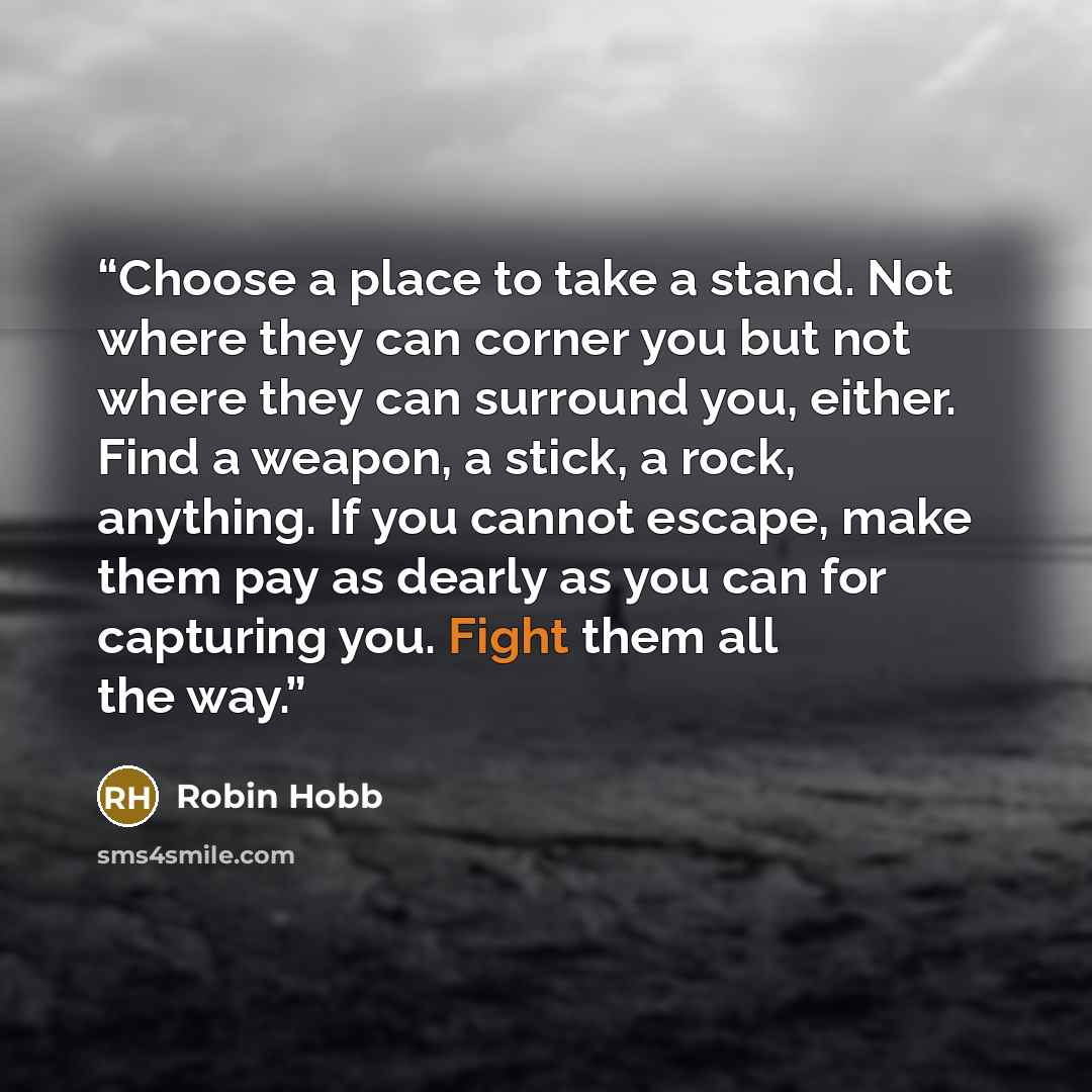 “Choose a place to take a stand. Not where they can corner you but not where they can surround you, either. Find a weapon, a stick, a rock, anything. If you cannot escape, make them pay as dearly as you can for capturing you. Fight them all the way.” quote by Robin Hobb