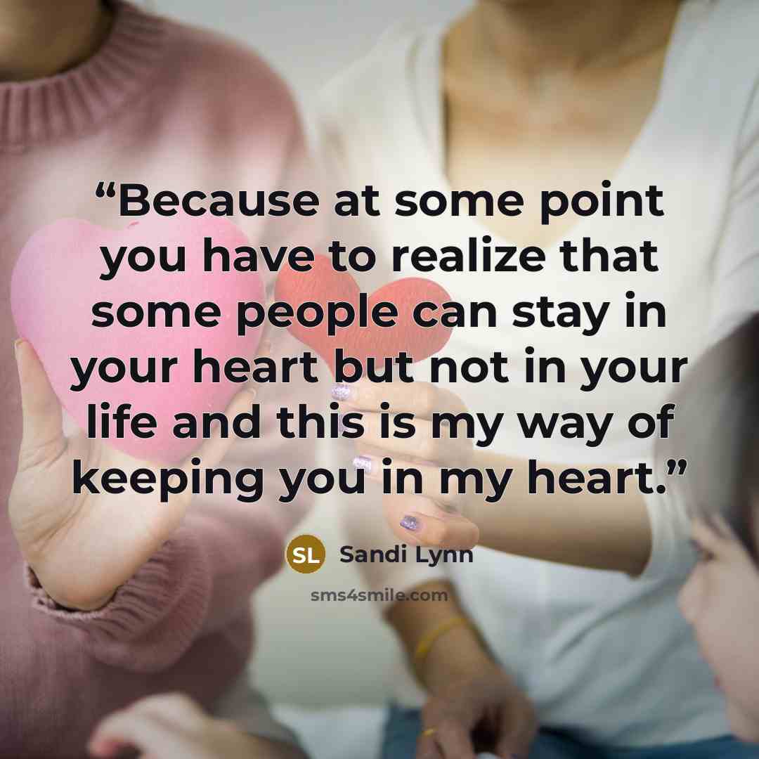 “Because at some point you have to realize that some people can stay in your heart but not in your life and this is my way of keeping you in my heart.” quote by Sandi Lynn