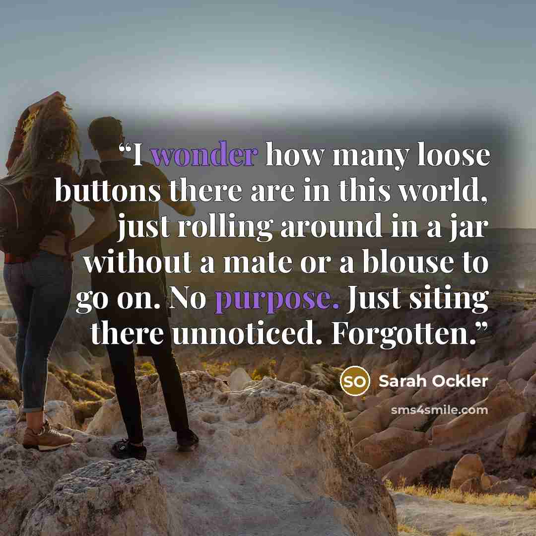 “I wonder how many loose buttons there are in this world, just rolling around in a jar without a mate or a blouse to go on. No purpose. Just siting there unnoticed. Forgotten.” quote by Sarah Ockler