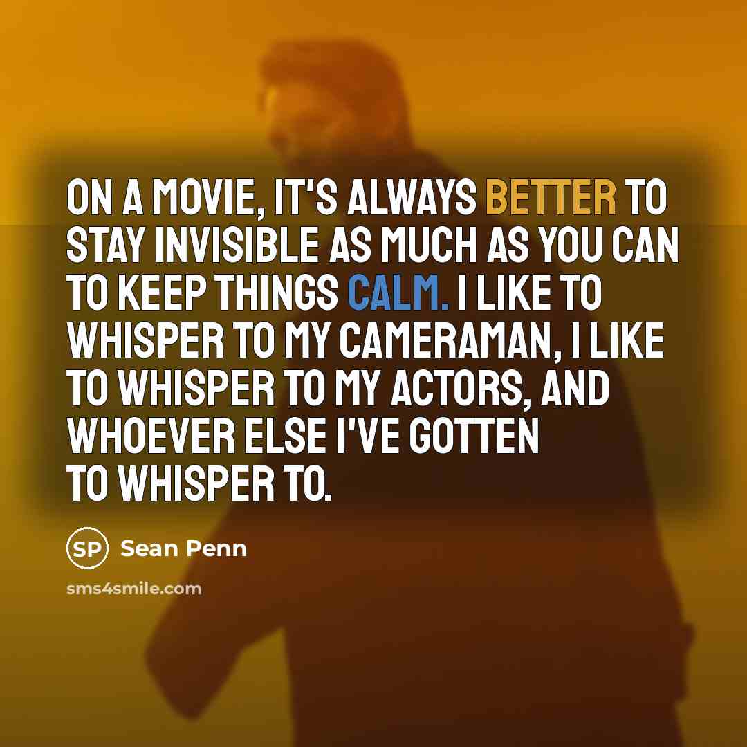 “On a movie, it's always better to stay invisible as much as you can to keep things calm. I like to whisper to my cameraman, I like to whisper to my actors, and whoever else I've gotten to whisper to.” quote by Sean Penn