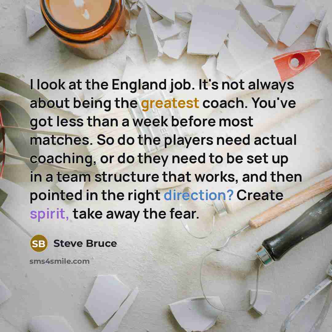 “I look at the England job. It's not always about being the greatest coach. You've got less than a week before most matches. So do the players need actual coaching, or do they need to be set up in a team structure that works, and then pointed in the right direction? Create spirit, take away the fear.” quote by Steve Bruce