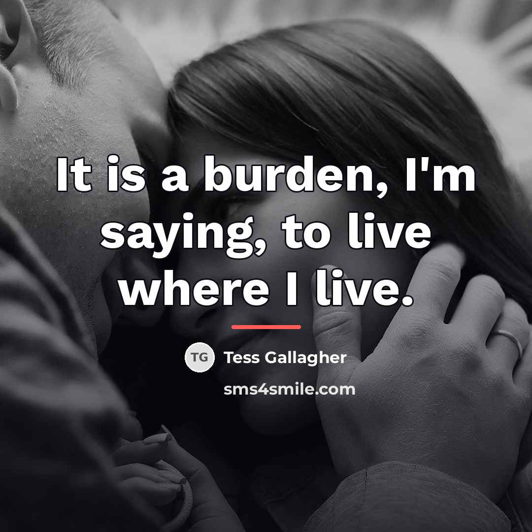 “It is a burden, I'm saying, to live where I…” quote by Tess Gallagher