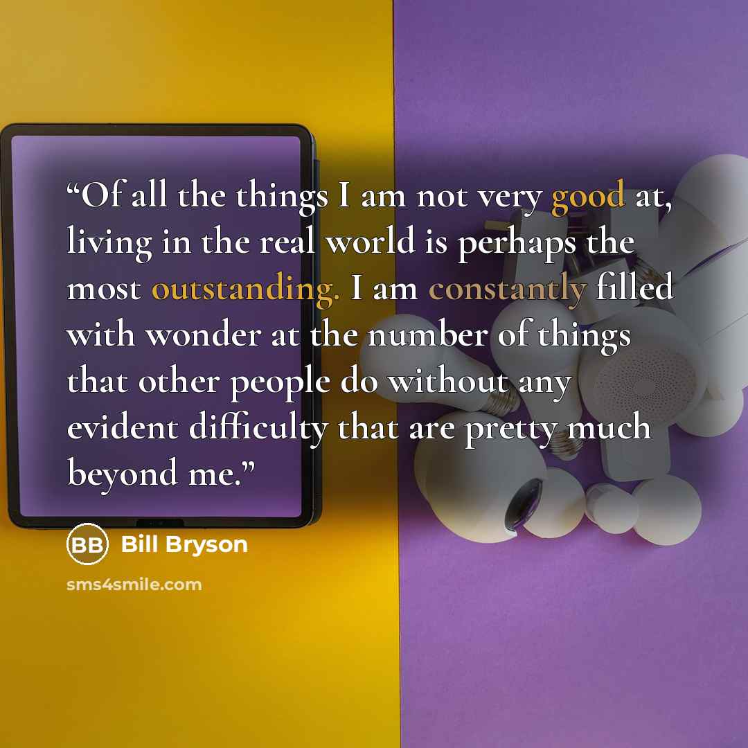 “Of all the things I am not very good at, living in the real world is perhaps the most outstanding. I am constantly filled with wonder at the number of things that other people do without any evident difficulty that are pretty much beyond me.” quote by Bill Bryson
