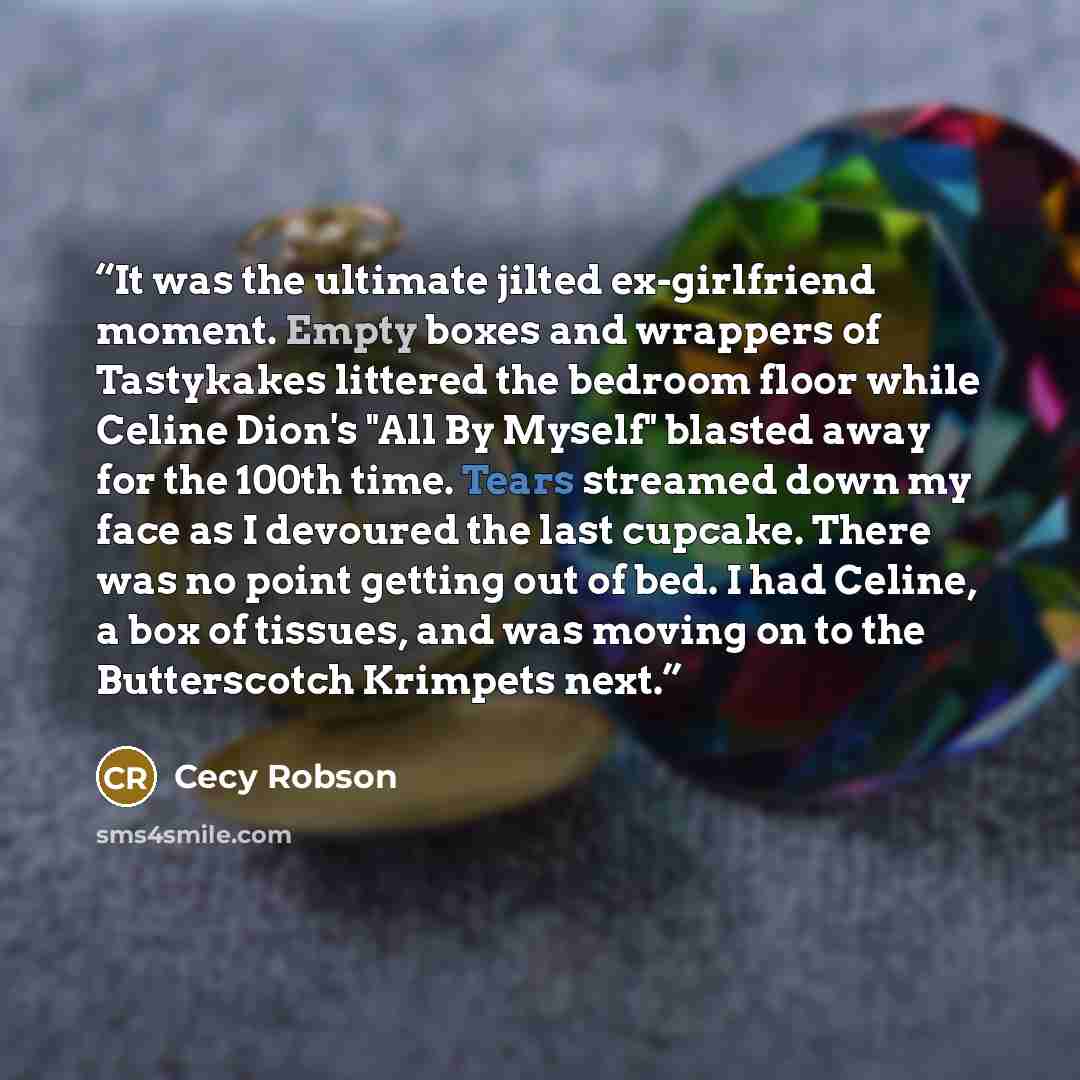 “It was the ultimate jilted ex-girlfriend moment. Empty boxes and wrappers of Tastykakes littered the bedroom floor while Celine Dion's "All By Myself" blasted away for the 100th time. Tears streamed down my face as I devoured the last cupcake. There was no point getting out of bed. I had Celine, a…” quote by Cecy Robson
