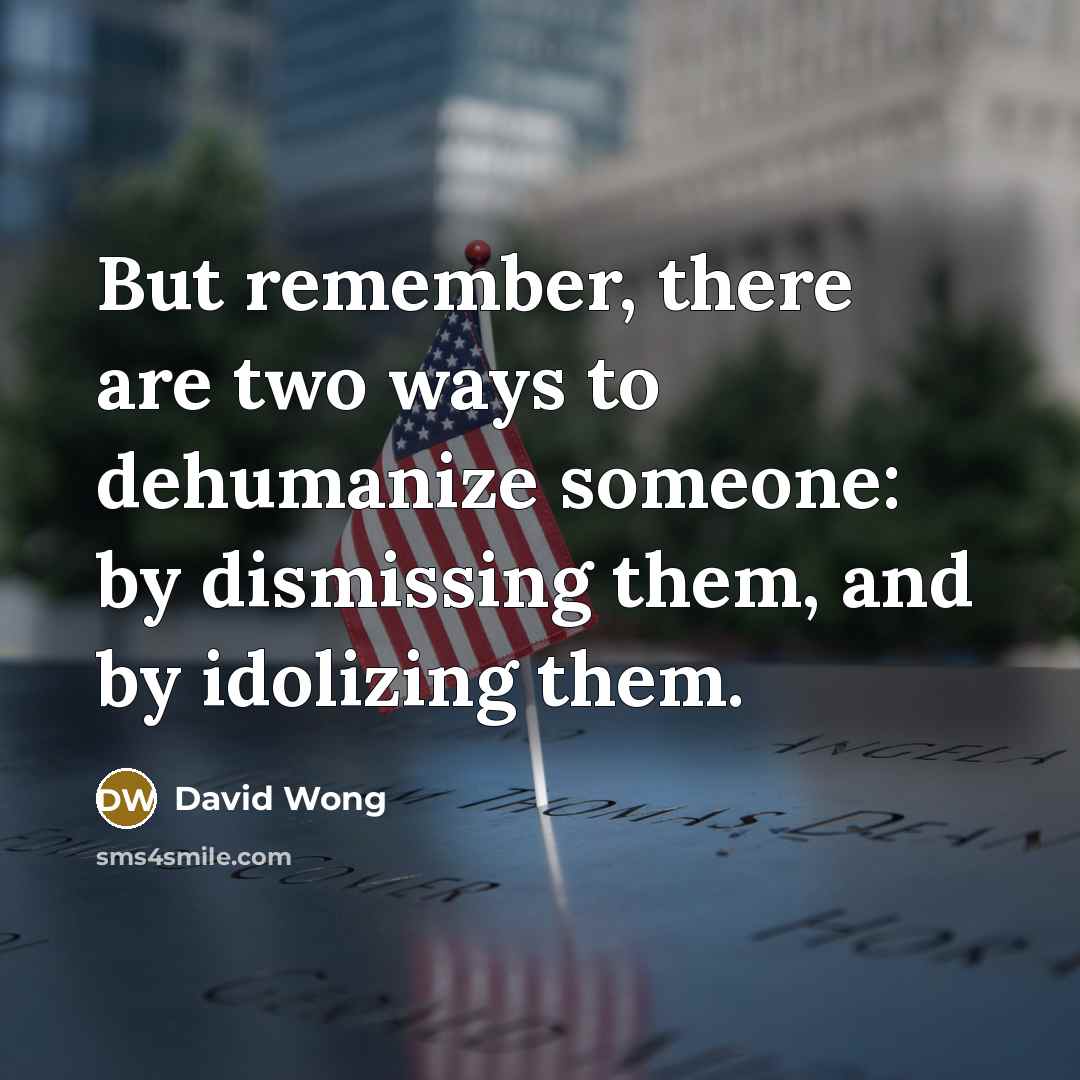 “But remember, there are two ways to dehumanize someone: by dismissing them, and by idolizing them.” quote by David Wong