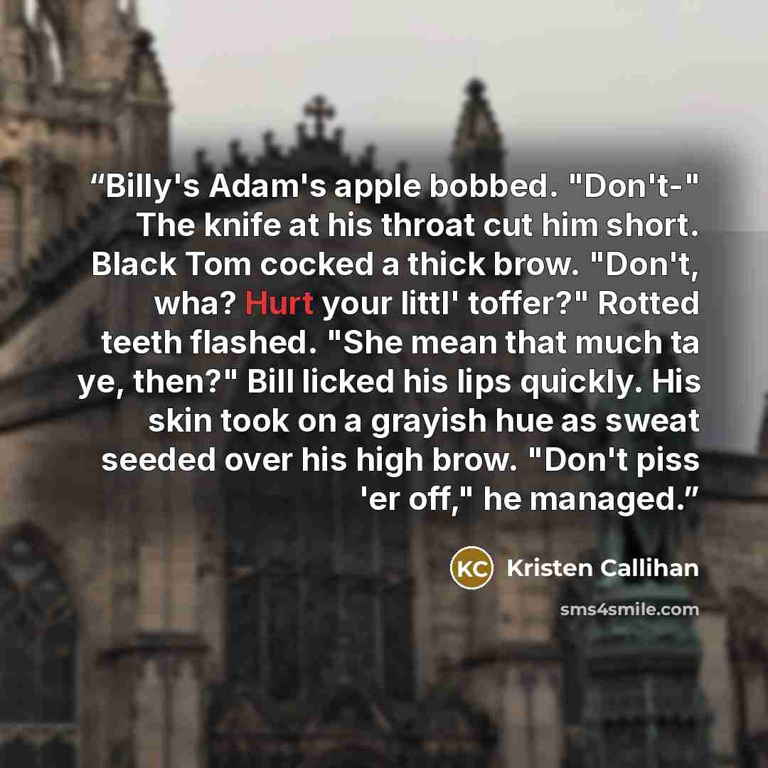 “Billy's Adam's apple bobbed. "Don't-" The knife at his throat cut him short. Black Tom cocked a thick brow. "Don't, wha? Hurt your littl' toffer?" Rotted teeth flashed. "She mean that much ta ye, then?" Bill licked his lips quickly. His skin took on a grayish hue as sweat seeded over his high…” quote by Kristen Callihan
