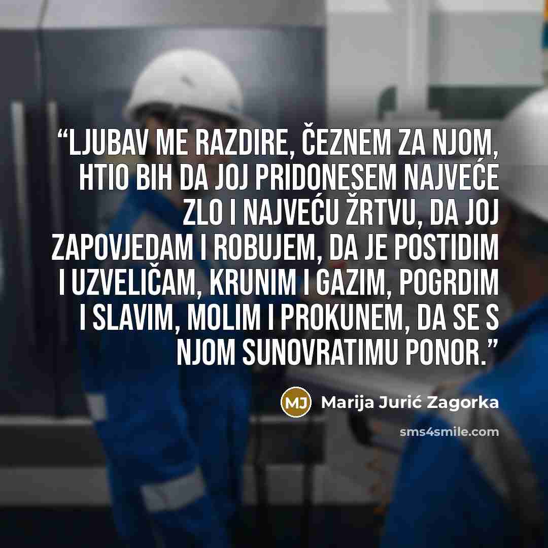 “Ljubav me razdire, čeznem za njom, htio bih da joj pridonesem najveće zlo i najveću žrtvu, da joj zapovjedam i robujem, da je postidim i uzveličam, krunim i gazim, pogrdim i slavim, molim i prokunem, da se s njom sunovratimu ponor.” quote by Marija Jurić Zagorka