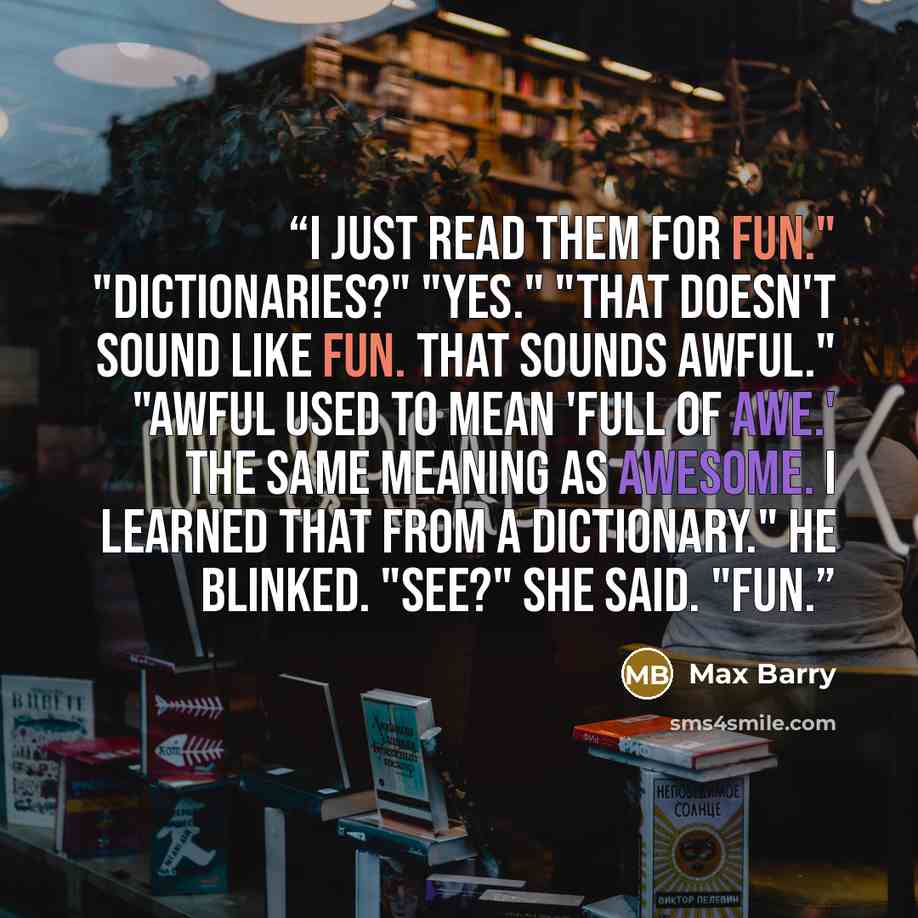 “I just read them for fun." "Dictionaries?" "Yes." "That doesn't sound like fun. That sounds awful." "Awful used to mean 'full of awe.' The same meaning as awesome. I learned that from a dictionary." He blinked. "See?" She said. "Fun.” quote by Max Barry