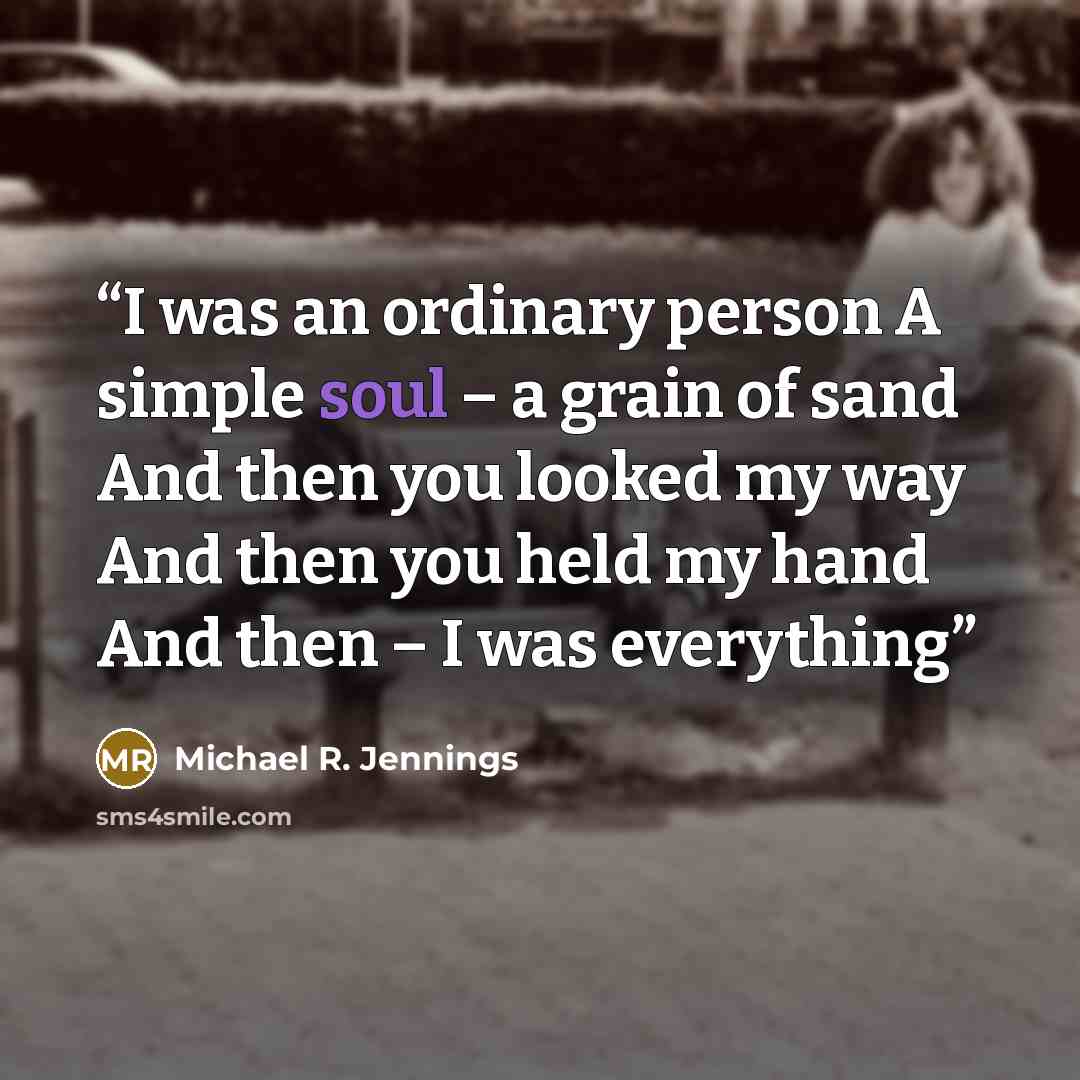 “I was an ordinary person A simple soul – a grain of sand And then you looked my way And then you held my hand And then – I was everything” quote by Michael R. Jennings
