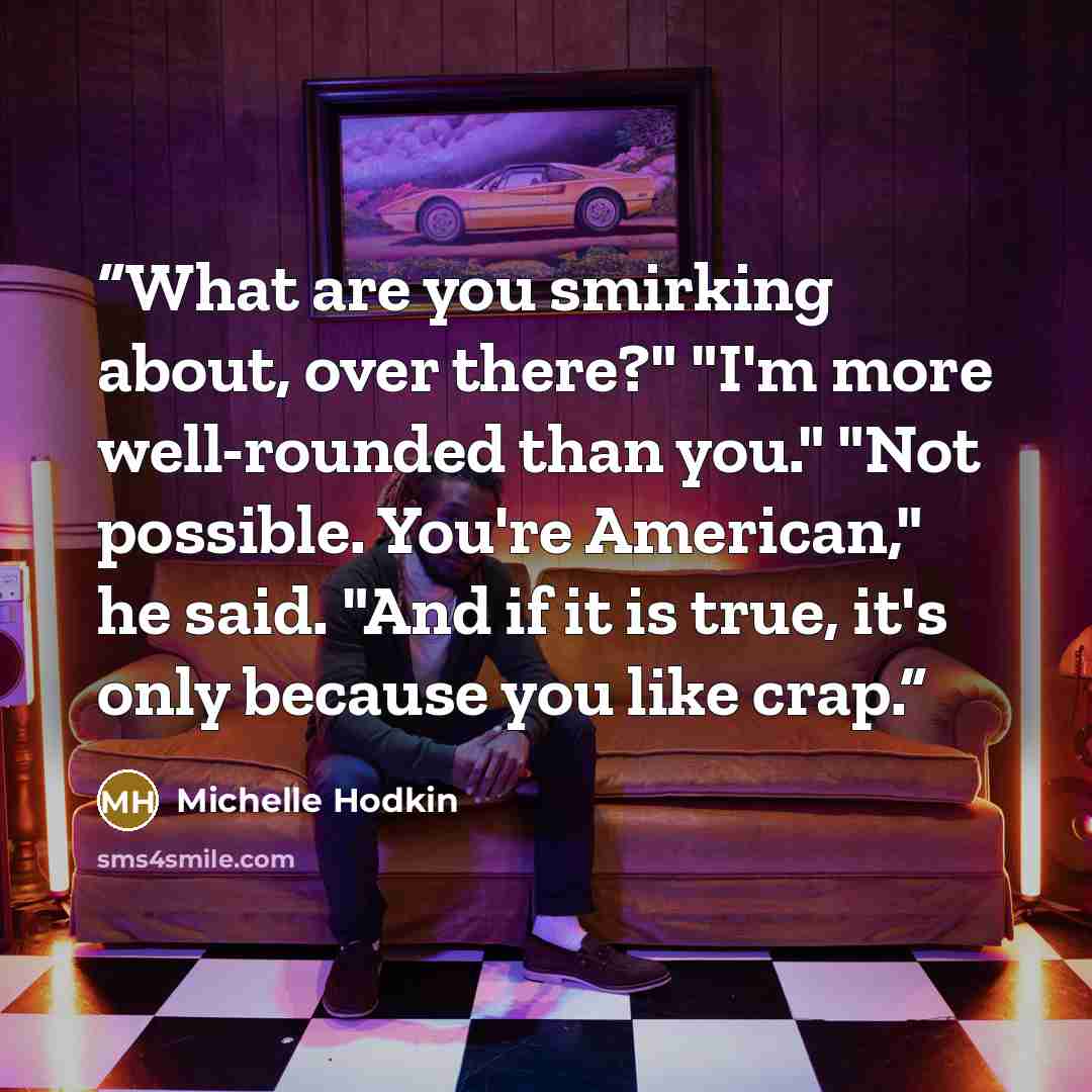 “What are you smirking about, over there?" "I'm more well-rounded than you." "Not possible. You're American," he said. "And if it is true, it's only because you like crap.” quote by Michelle Hodkin