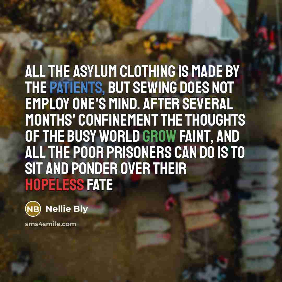 “All the asylum clothing is made by the patients, but sewing does not employ one's mind. After several months' confinement the thoughts of the busy world grow faint, and all the poor prisoners can do is to sit and ponder over their hopeless fate” quote by Nellie Bly
