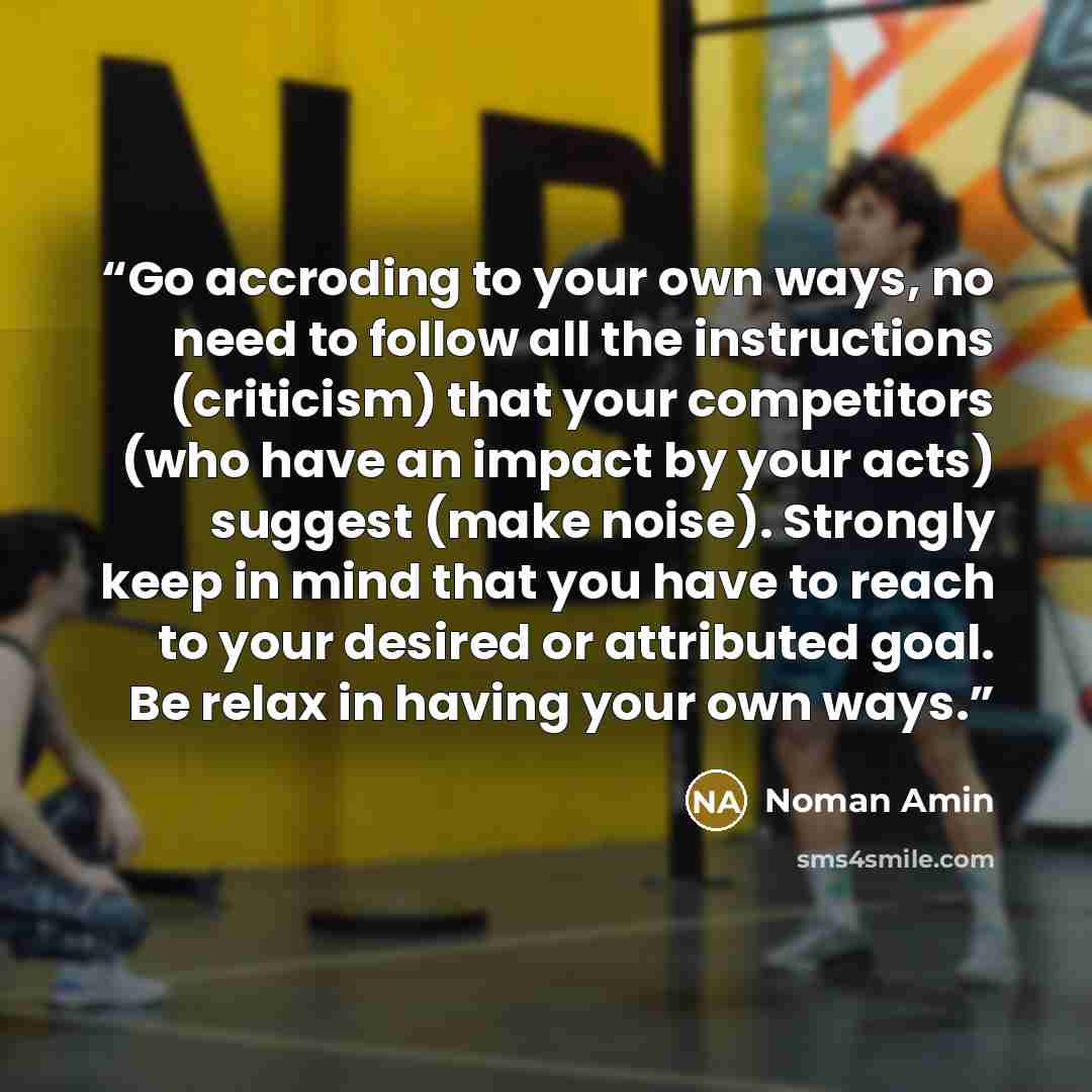 “Go accroding to your own ways, no need to follow all the instructions (criticism) that your competitors (who have an impact by your acts) suggest (make noise). Strongly keep in mind that you have to reach to your desired or attributed goal. Be relax in having your own ways.” quote by Noman Amin