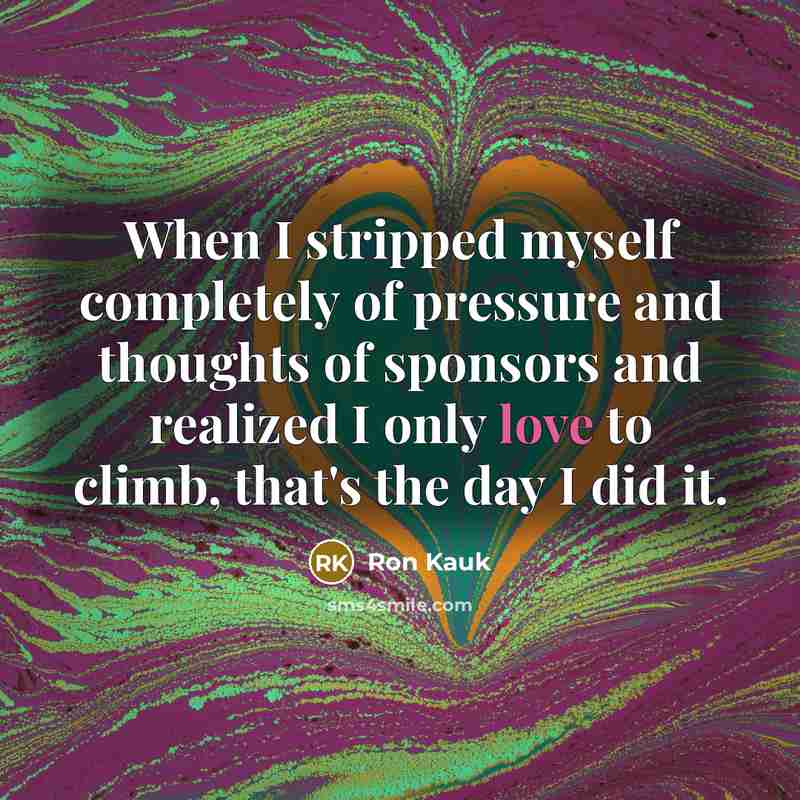 “When I stripped myself completely of pressure and thoughts of sponsors and realized I only love to climb, that's the day I did it.” quote by Ron Kauk