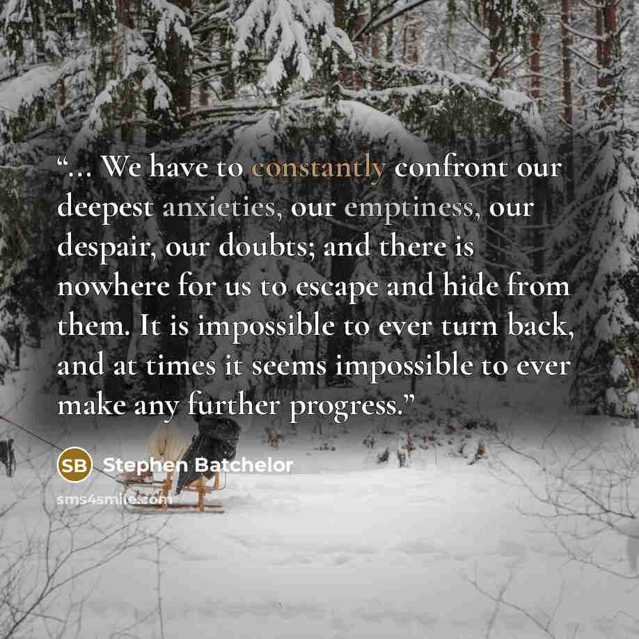 “... We have to constantly confront our deepest anxieties, our emptiness, our despair, our doubts; and there is nowhere for us to escape and hide from them. It is impossible to ever turn back, and at times it seems impossible to ever make any further progress.” quote by Stephen Batchelor