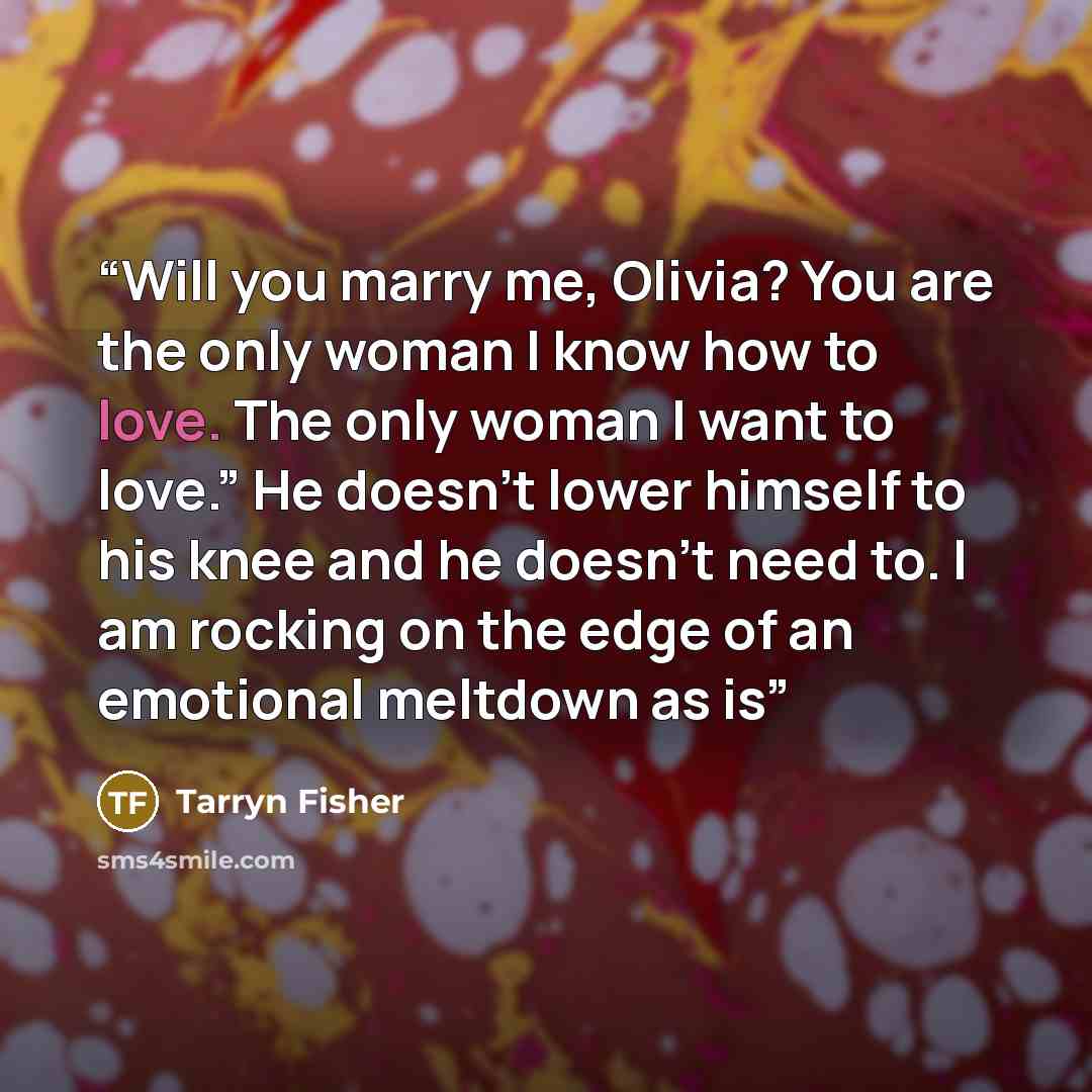 “Will you marry me, Olivia? You are the only woman I know how to love. The only woman I want to love.” He doesn’t lower himself to his knee and he doesn’t need to. I am rocking on the edge of an emotional meltdown as is” quote by Tarryn Fisher