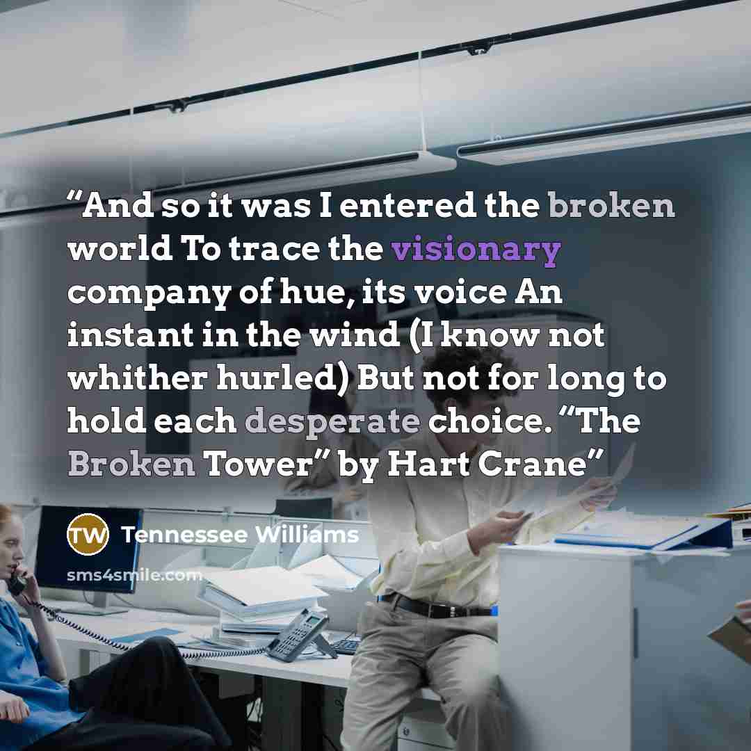 “And so it was I entered the broken world To trace the visionary company of hue, its voice An instant in the wind (I know not whither hurled) But not for long to hold each desperate choice. “The Broken Tower” by Hart Crane” quote by Tennessee Williams