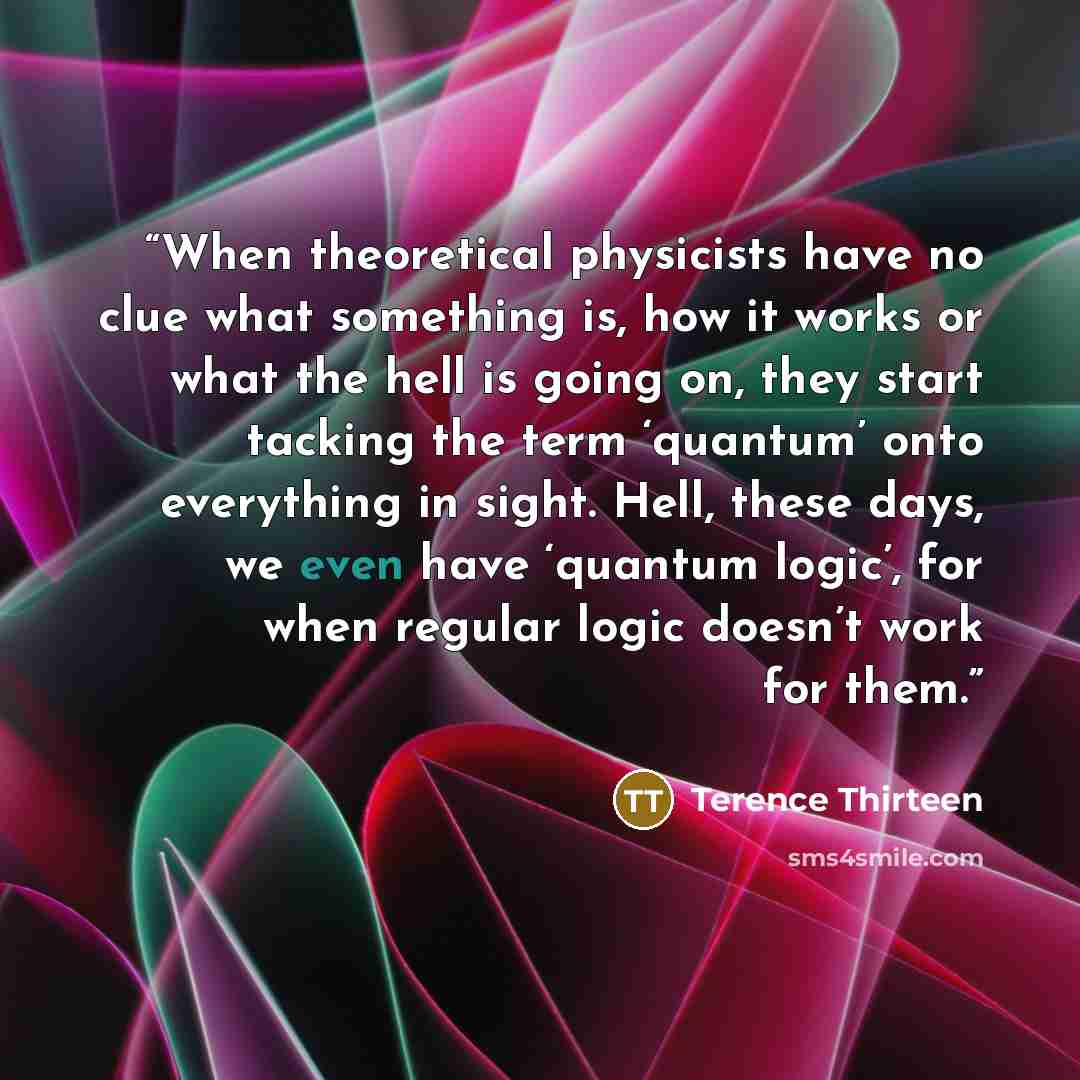 “When theoretical physicists have no clue what something is, how it works or what the hell is going on, they start tacking the term ‘quantum’ onto everything in sight. Hell, these days, we even have ‘quantum logic’, for when regular logic doesn’t work for them.” quote by Terence Thirteen