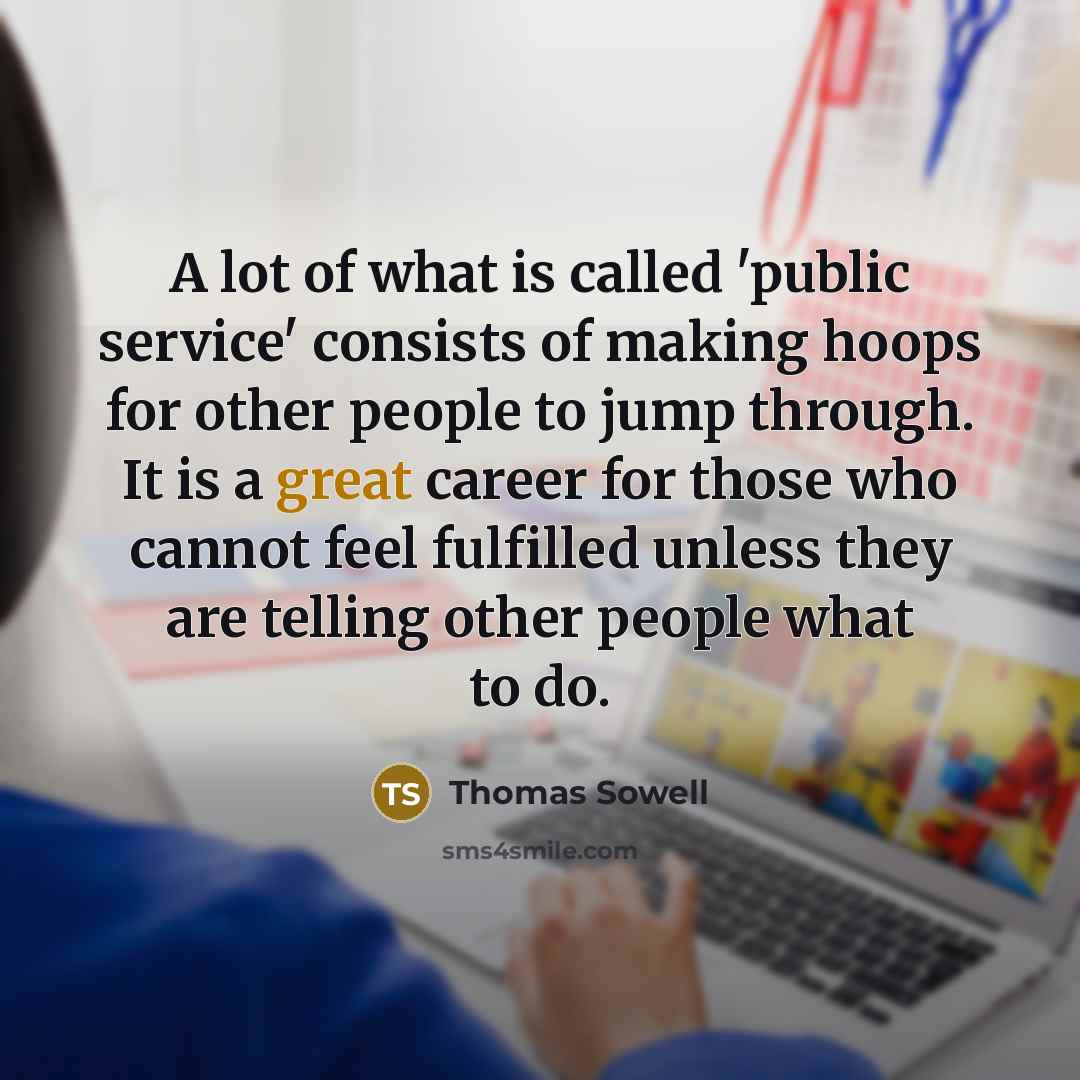 “A lot of what is called 'public service' consists of making hoops for other people to jump through. It is a great career for those who cannot feel fulfilled unless they are telling other people what to do.” quote by Thomas Sowell