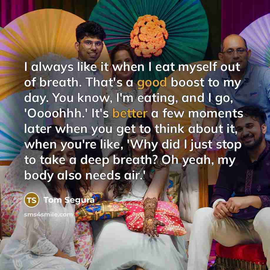 “I always like it when I eat myself out of breath. That's a good boost to my day. You know, I'm eating, and I go, 'Oooohhh.' It's better a few moments later when you get to think about it, when you're like, 'Why did I just stop to take a deep breath? Oh yeah, my body also needs air.'” quote by Tom Segura