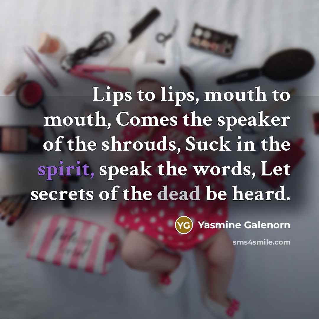 “Lips to lips, mouth to mouth, Comes the speaker of the shrouds, Suck in the spirit, speak the words, Let secrets of the dead be heard.” quote by Yasmine Galenorn