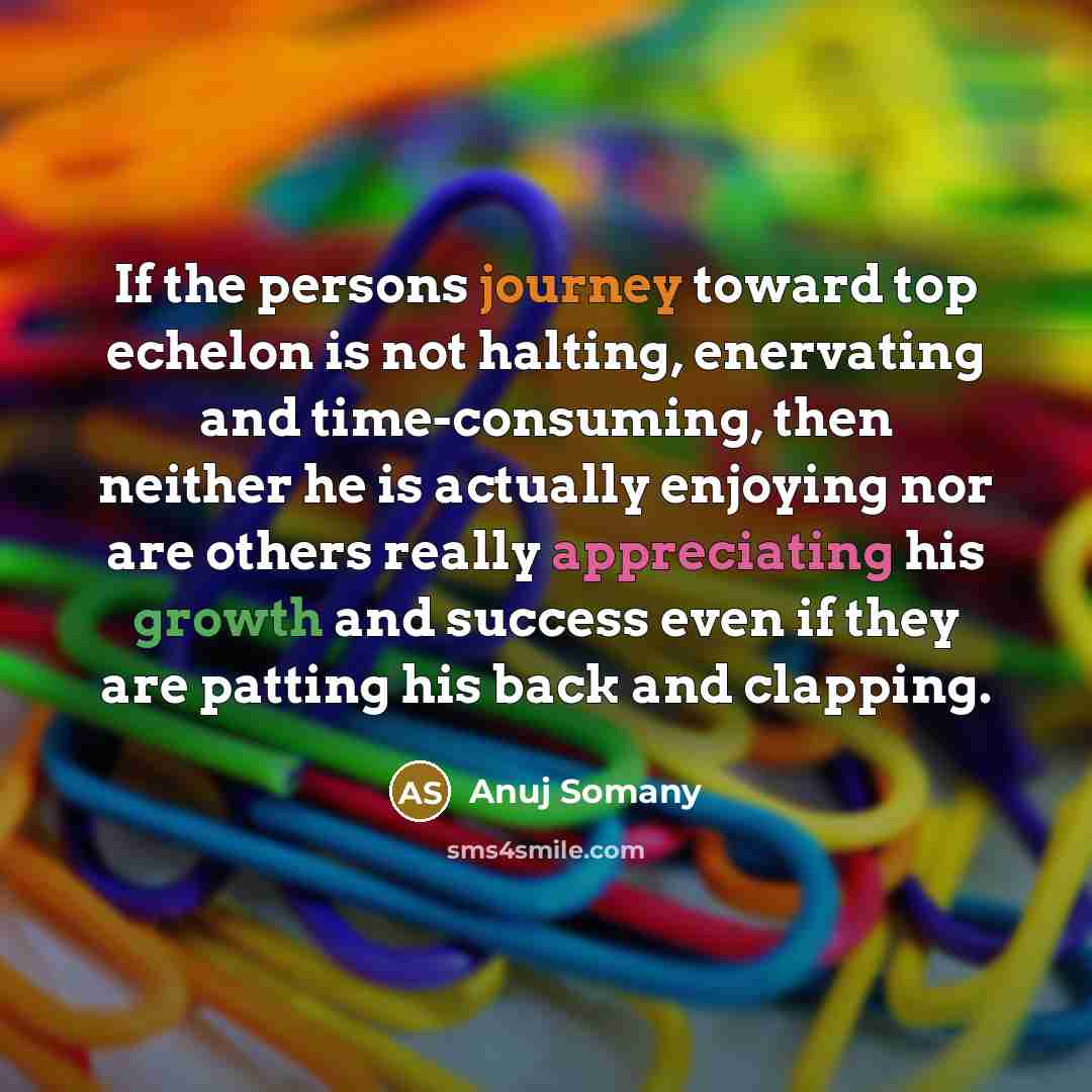 “If the persons journey toward top echelon is not halting, enervating and time-consuming, then neither he is actually enjoying nor are others really appreciating his growth and success even if they are patting his back and clapping.” quote by Anuj Somany
